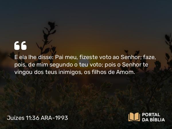 Juízes 11:36 ARA-1993 - E ela lhe disse: Pai meu, fizeste voto ao Senhor; faze, pois, de mim segundo o teu voto; pois o Senhor te vingou dos teus inimigos, os filhos de Amom.