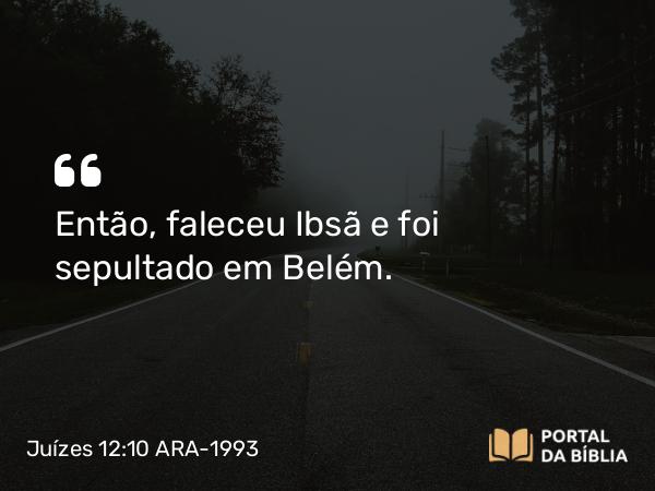 Juízes 12:10 ARA-1993 - Então, faleceu Ibsã e foi sepultado em Belém.