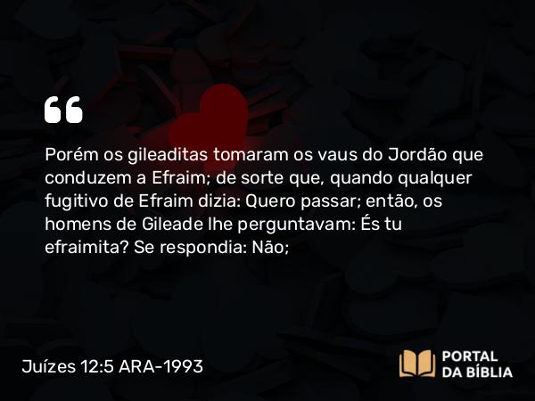 Juízes 12:5 ARA-1993 - Porém os gileaditas tomaram os vaus do Jordão que conduzem a Efraim; de sorte que, quando qualquer fugitivo de Efraim dizia: Quero passar; então, os homens de Gileade lhe perguntavam: És tu efraimita? Se respondia: Não;