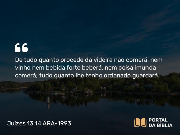 Juízes 13:14 ARA-1993 - De tudo quanto procede da videira não comerá, nem vinho nem bebida forte beberá, nem coisa imunda comerá; tudo quanto lhe tenho ordenado guardará.