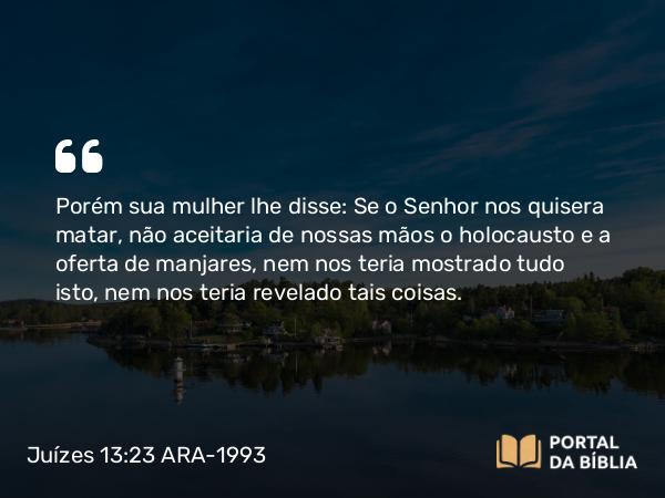 Juízes 13:23 ARA-1993 - Porém sua mulher lhe disse: Se o Senhor nos quisera matar, não aceitaria de nossas mãos o holocausto e a oferta de manjares, nem nos teria mostrado tudo isto, nem nos teria revelado tais coisas.