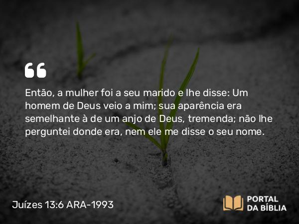 Juízes 13:6 ARA-1993 - Então, a mulher foi a seu marido e lhe disse: Um homem de Deus veio a mim; sua aparência era semelhante à de um anjo de Deus, tremenda; não lhe perguntei donde era, nem ele me disse o seu nome.