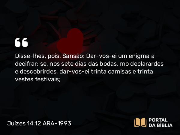 Juízes 14:12 ARA-1993 - Disse-lhes, pois, Sansão: Dar-vos-ei um enigma a decifrar; se, nos sete dias das bodas, mo declarardes e descobrirdes, dar-vos-ei trinta camisas e trinta vestes festivais;