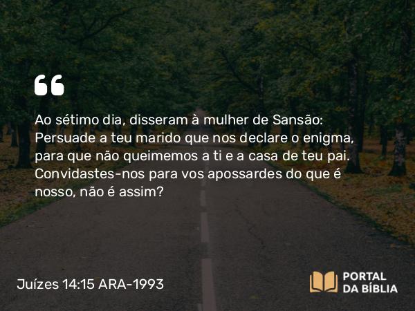 Juízes 14:15 ARA-1993 - Ao sétimo dia, disseram à mulher de Sansão: Persuade a teu marido que nos declare o enigma, para que não queimemos a ti e a casa de teu pai. Convidastes-nos para vos apossardes do que é nosso, não é assim?