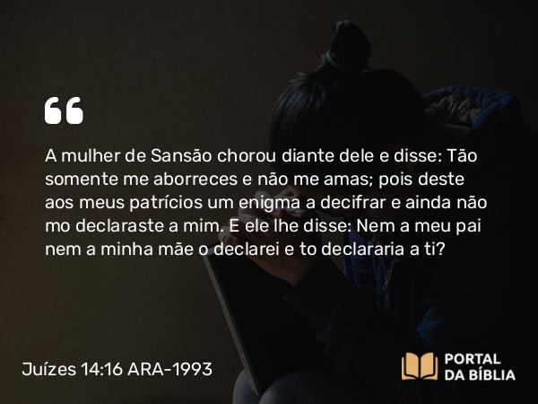 Juízes 14:16 ARA-1993 - A mulher de Sansão chorou diante dele e disse: Tão somente me aborreces e não me amas; pois deste aos meus patrícios um enigma a decifrar e ainda não mo declaraste a mim. E ele lhe disse: Nem a meu pai nem a minha mãe o declarei e to declararia a ti?