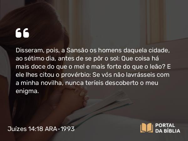 Juízes 14:18 ARA-1993 - Disseram, pois, a Sansão os homens daquela cidade, ao sétimo dia, antes de se pôr o sol: Que coisa há mais doce do que o mel e mais forte do que o leão? E ele lhes citou o provérbio: Se vós não lavrásseis com a minha novilha, nunca teríeis descoberto o meu enigma.