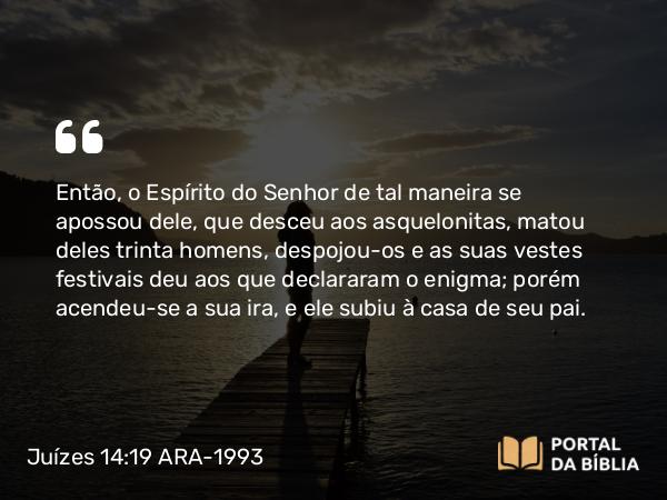 Juízes 14:19 ARA-1993 - Então, o Espírito do Senhor de tal maneira se apossou dele, que desceu aos asquelonitas, matou deles trinta homens, despojou-os e as suas vestes festivais deu aos que declararam o enigma; porém acendeu-se a sua ira, e ele subiu à casa de seu pai.