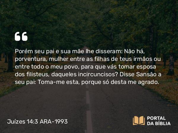 Juízes 14:3 ARA-1993 - Porém seu pai e sua mãe lhe disseram: Não há, porventura, mulher entre as filhas de teus irmãos ou entre todo o meu povo, para que vás tomar esposa dos filisteus, daqueles incircuncisos? Disse Sansão a seu pai: Toma-me esta, porque só desta me agrado.