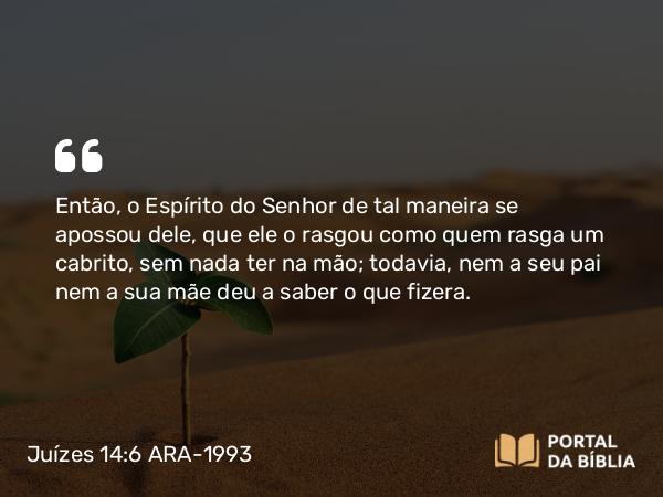 Juízes 14:6 ARA-1993 - Então, o Espírito do Senhor de tal maneira se apossou dele, que ele o rasgou como quem rasga um cabrito, sem nada ter na mão; todavia, nem a seu pai nem a sua mãe deu a saber o que fizera.