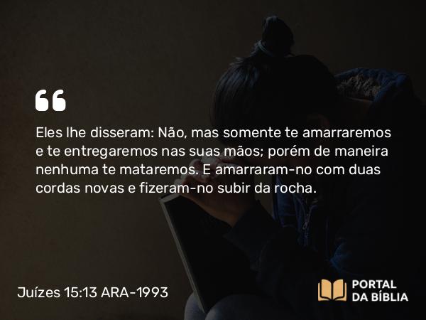 Juízes 15:13 ARA-1993 - Eles lhe disseram: Não, mas somente te amarraremos e te entregaremos nas suas mãos; porém de maneira nenhuma te mataremos. E amarraram-no com duas cordas novas e fizeram-no subir da rocha.