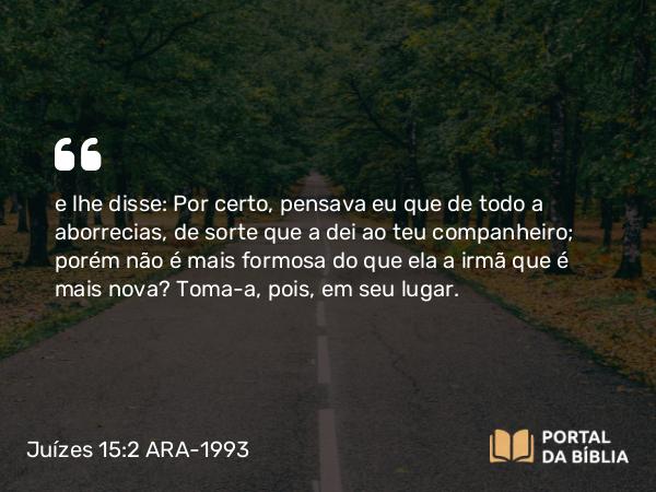 Juízes 15:2 ARA-1993 - e lhe disse: Por certo, pensava eu que de todo a aborrecias, de sorte que a dei ao teu companheiro; porém não é mais formosa do que ela a irmã que é mais nova? Toma-a, pois, em seu lugar.