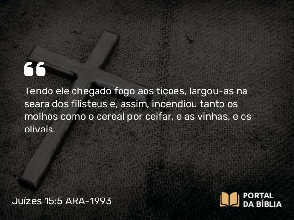 Juízes 15:5 ARA-1993 - Tendo ele chegado fogo aos tições, largou-as na seara dos filisteus e, assim, incendiou tanto os molhos como o cereal por ceifar, e as vinhas, e os olivais.