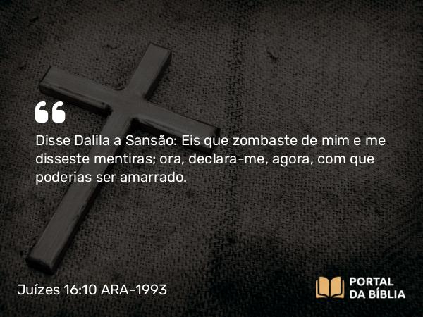 Juízes 16:10 ARA-1993 - Disse Dalila a Sansão: Eis que zombaste de mim e me disseste mentiras; ora, declara-me, agora, com que poderias ser amarrado.