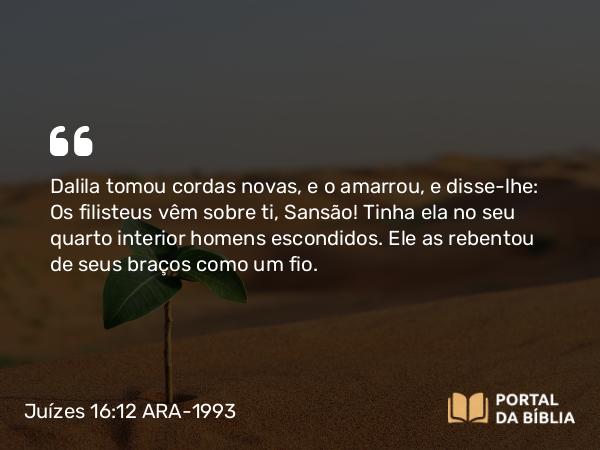 Juízes 16:12 ARA-1993 - Dalila tomou cordas novas, e o amarrou, e disse-lhe: Os filisteus vêm sobre ti, Sansão! Tinha ela no seu quarto interior homens escondidos. Ele as rebentou de seus braços como um fio.