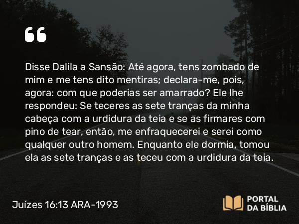 Juízes 16:13 ARA-1993 - Disse Dalila a Sansão: Até agora, tens zombado de mim e me tens dito mentiras; declara-me, pois, agora: com que poderias ser amarrado? Ele lhe respondeu: Se teceres as sete tranças da minha cabeça com a urdidura da teia e se as firmares com pino de tear, então, me enfraquecerei e serei como qualquer outro homem. Enquanto ele dormia, tomou ela as sete tranças e as teceu com a urdidura da teia.