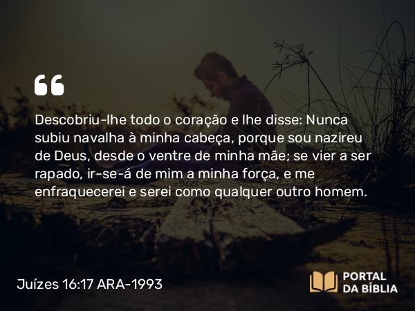 Juízes 16:17 ARA-1993 - Descobriu-lhe todo o coração e lhe disse: Nunca subiu navalha à minha cabeça, porque sou nazireu de Deus, desde o ventre de minha mãe; se vier a ser rapado, ir-se-á de mim a minha força, e me enfraquecerei e serei como qualquer outro homem.
