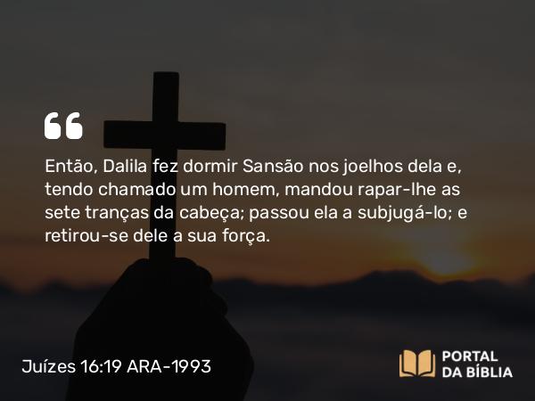 Juízes 16:19 ARA-1993 - Então, Dalila fez dormir Sansão nos joelhos dela e, tendo chamado um homem, mandou rapar-lhe as sete tranças da cabeça; passou ela a subjugá-lo; e retirou-se dele a sua força.