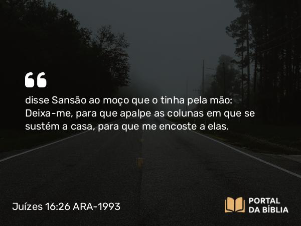 Juízes 16:26 ARA-1993 - disse Sansão ao moço que o tinha pela mão: Deixa-me, para que apalpe as colunas em que se sustém a casa, para que me encoste a elas.