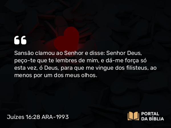 Juízes 16:28 ARA-1993 - Sansão clamou ao Senhor e disse: Senhor Deus, peço-te que te lembres de mim, e dá-me força só esta vez, ó Deus, para que me vingue dos filisteus, ao menos por um dos meus olhos.