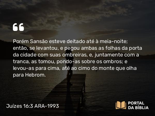 Juízes 16:3 ARA-1993 - Porém Sansão esteve deitado até à meia-noite; então, se levantou, e pegou ambas as folhas da porta da cidade com suas ombreiras, e, juntamente com a tranca, as tomou, pondo-as sobre os ombros; e levou-as para cima, até ao cimo do monte que olha para Hebrom.