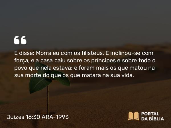 Juízes 16:30 ARA-1993 - E disse: Morra eu com os filisteus. E inclinou-se com força, e a casa caiu sobre os príncipes e sobre todo o povo que nela estava; e foram mais os que matou na sua morte do que os que matara na sua vida.