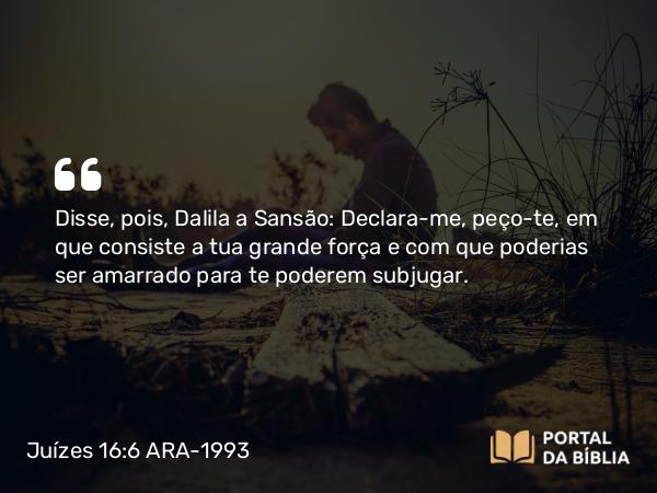 Juízes 16:6 ARA-1993 - Disse, pois, Dalila a Sansão: Declara-me, peço-te, em que consiste a tua grande força e com que poderias ser amarrado para te poderem subjugar.