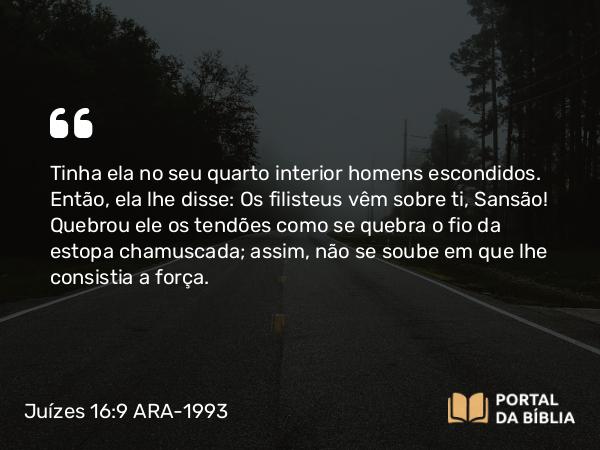 Juízes 16:9 ARA-1993 - Tinha ela no seu quarto interior homens escondidos. Então, ela lhe disse: Os filisteus vêm sobre ti, Sansão! Quebrou ele os tendões como se quebra o fio da estopa chamuscada; assim, não se soube em que lhe consistia a força.