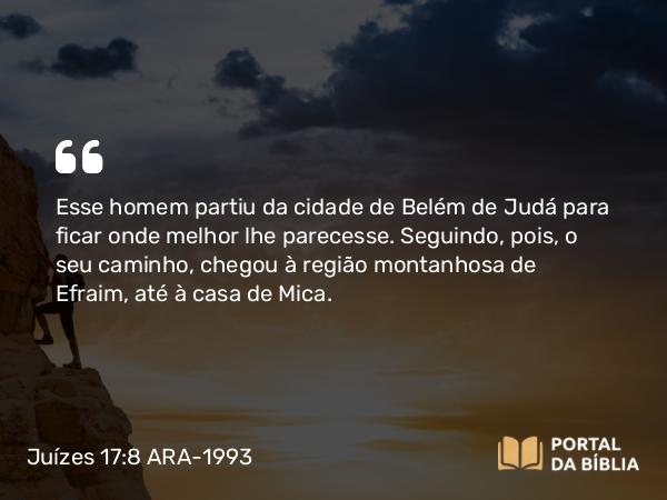 Juízes 17:8 ARA-1993 - Esse homem partiu da cidade de Belém de Judá para ficar onde melhor lhe parecesse. Seguindo, pois, o seu caminho, chegou à região montanhosa de Efraim, até à casa de Mica.