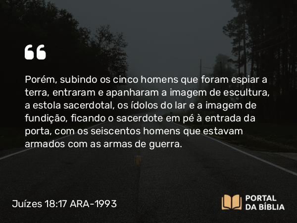 Juízes 18:17 ARA-1993 - Porém, subindo os cinco homens que foram espiar a terra, entraram e apanharam a imagem de escultura, a estola sacerdotal, os ídolos do lar e a imagem de fundição, ficando o sacerdote em pé à entrada da porta, com os seiscentos homens que estavam armados com as armas de guerra.