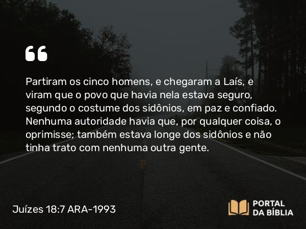 Juízes 18:7 ARA-1993 - Partiram os cinco homens, e chegaram a Laís, e viram que o povo que havia nela estava seguro, segundo o costume dos sidônios, em paz e confiado. Nenhuma autoridade havia que, por qualquer coisa, o oprimisse; também estava longe dos sidônios e não tinha trato com nenhuma outra gente.