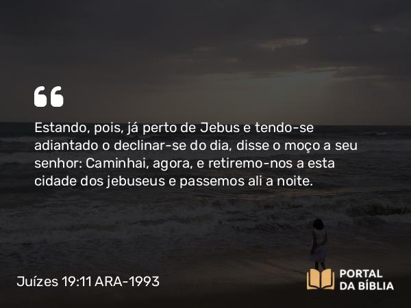 Juízes 19:11-12 ARA-1993 - Estando, pois, já perto de Jebus e tendo-se adiantado o declinar-se do dia, disse o moço a seu senhor: Caminhai, agora, e retiremo-nos a esta cidade dos jebuseus e passemos ali a noite.