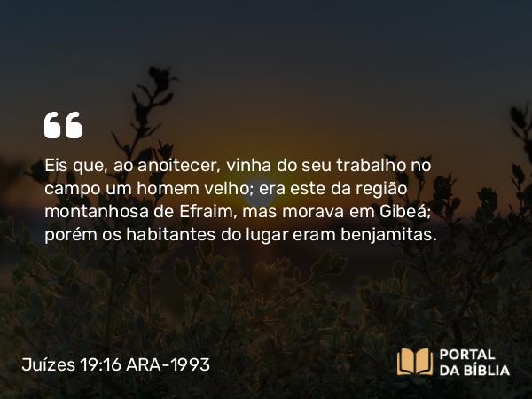 Juízes 19:16 ARA-1993 - Eis que, ao anoitecer, vinha do seu trabalho no campo um homem velho; era este da região montanhosa de Efraim, mas morava em Gibeá; porém os habitantes do lugar eram benjamitas.