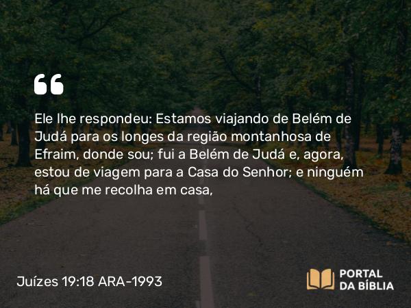 Juízes 19:18 ARA-1993 - Ele lhe respondeu: Estamos viajando de Belém de Judá para os longes da região montanhosa de Efraim, donde sou; fui a Belém de Judá e, agora, estou de viagem para a Casa do Senhor; e ninguém há que me recolha em casa,