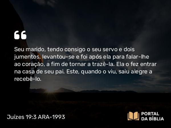 Juízes 19:3 ARA-1993 - Seu marido, tendo consigo o seu servo e dois jumentos, levantou-se e foi após ela para falar-lhe ao coração, a fim de tornar a trazê-la. Ela o fez entrar na casa de seu pai. Este, quando o viu, saiu alegre a recebê-lo.