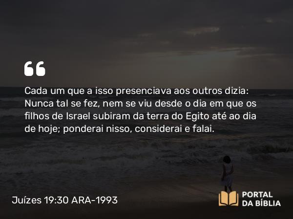 Juízes 19:30 ARA-1993 - Cada um que a isso presenciava aos outros dizia: Nunca tal se fez, nem se viu desde o dia em que os filhos de Israel subiram da terra do Egito até ao dia de hoje; ponderai nisso, considerai e falai.