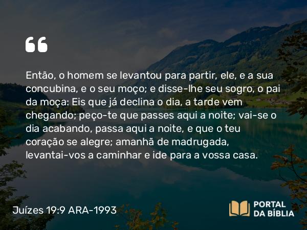 Juízes 19:9 ARA-1993 - Então, o homem se levantou para partir, ele, e a sua concubina, e o seu moço; e disse-lhe seu sogro, o pai da moça: Eis que já declina o dia, a tarde vem chegando; peço-te que passes aqui a noite; vai-se o dia acabando, passa aqui a noite, e que o teu coração se alegre; amanhã de madrugada, levantai-vos a caminhar e ide para a vossa casa.