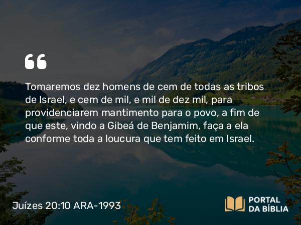 Juízes 20:10 ARA-1993 - Tomaremos dez homens de cem de todas as tribos de Israel, e cem de mil, e mil de dez mil, para providenciarem mantimento para o povo, a fim de que este, vindo a Gibeá de Benjamim, faça a ela conforme toda a loucura que tem feito em Israel.