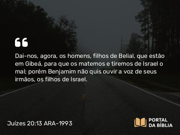 Juízes 20:13 ARA-1993 - Dai-nos, agora, os homens, filhos de Belial, que estão em Gibeá, para que os matemos e tiremos de Israel o mal; porém Benjamim não quis ouvir a voz de seus irmãos, os filhos de Israel.