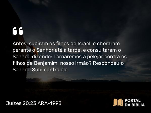 Juízes 20:23 ARA-1993 - Antes, subiram os filhos de Israel, e choraram perante o Senhor até à tarde, e consultaram o Senhor, dizendo: Tornaremos a pelejar contra os filhos de Benjamim, nosso irmão? Respondeu o Senhor: Subi contra ele.