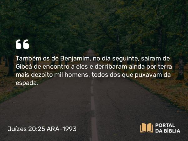 Juízes 20:25 ARA-1993 - Também os de Benjamim, no dia seguinte, saíram de Gibeá de encontro a eles e derribaram ainda por terra mais dezoito mil homens, todos dos que puxavam da espada.