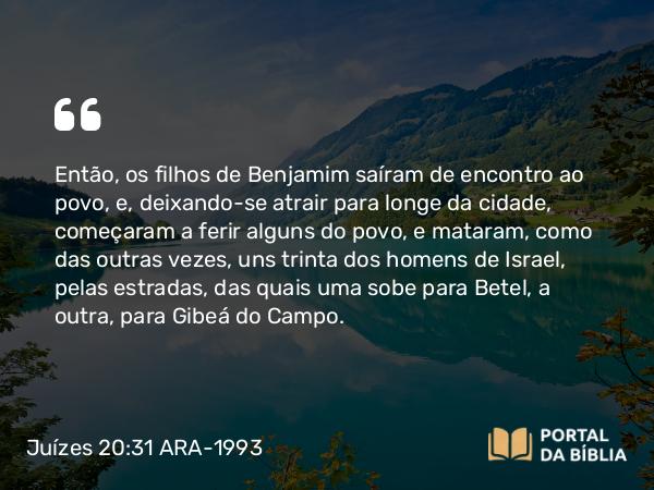 Juízes 20:31 ARA-1993 - Então, os filhos de Benjamim saíram de encontro ao povo, e, deixando-se atrair para longe da cidade, começaram a ferir alguns do povo, e mataram, como das outras vezes, uns trinta dos homens de Israel, pelas estradas, das quais uma sobe para Betel, a outra, para Gibeá do Campo.