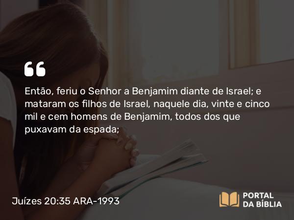 Juízes 20:35 ARA-1993 - Então, feriu o Senhor a Benjamim diante de Israel; e mataram os filhos de Israel, naquele dia, vinte e cinco mil e cem homens de Benjamim, todos dos que puxavam da espada;