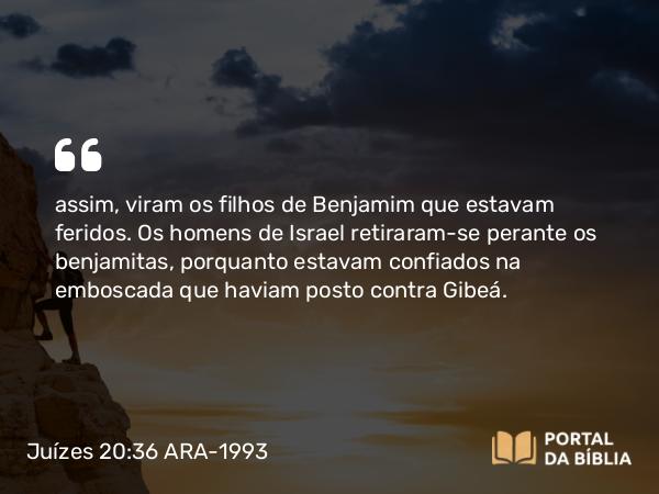 Juízes 20:36 ARA-1993 - assim, viram os filhos de Benjamim que estavam feridos. Os homens de Israel retiraram-se perante os benjamitas, porquanto estavam confiados na emboscada que haviam posto contra Gibeá.