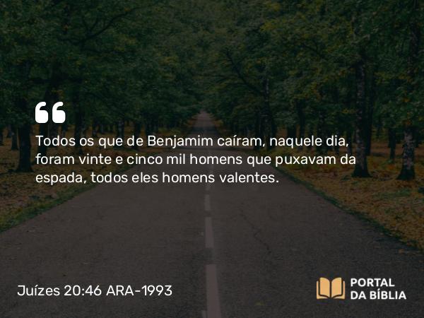 Juízes 20:46 ARA-1993 - Todos os que de Benjamim caíram, naquele dia, foram vinte e cinco mil homens que puxavam da espada, todos eles homens valentes.