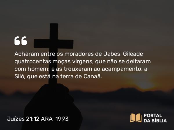 Juízes 21:12 ARA-1993 - Acharam entre os moradores de Jabes-Gileade quatrocentas moças virgens, que não se deitaram com homem; e as trouxeram ao acampamento, a Siló, que está na terra de Canaã.