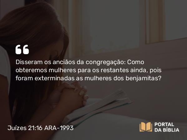 Juízes 21:16 ARA-1993 - Disseram os anciãos da congregação: Como obteremos mulheres para os restantes ainda, pois foram exterminadas as mulheres dos benjamitas?