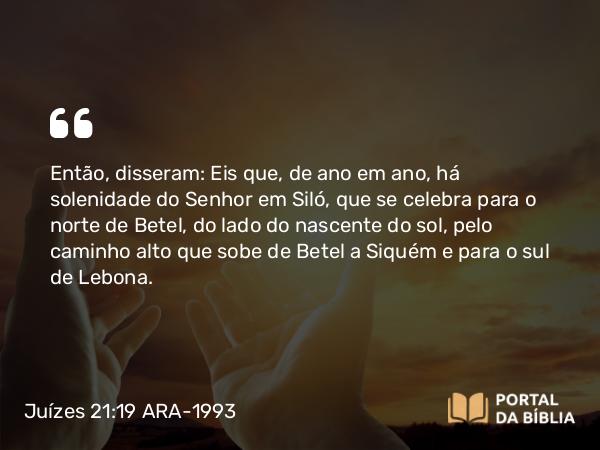 Juízes 21:19 ARA-1993 - Então, disseram: Eis que, de ano em ano, há solenidade do Senhor em Siló, que se celebra para o norte de Betel, do lado do nascente do sol, pelo caminho alto que sobe de Betel a Siquém e para o sul de Lebona.