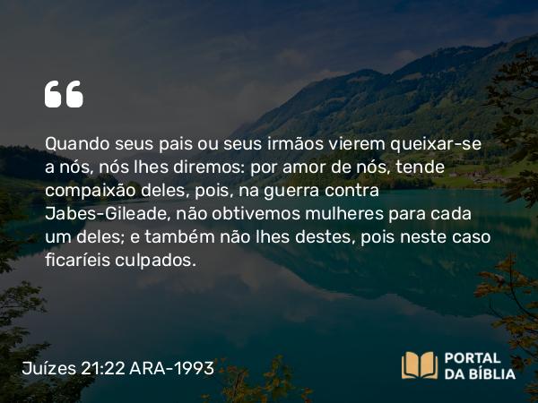 Juízes 21:22 ARA-1993 - Quando seus pais ou seus irmãos vierem queixar-se a nós, nós lhes diremos: por amor de nós, tende compaixão deles, pois, na guerra contra Jabes-Gileade, não obtivemos mulheres para cada um deles; e também não lhes destes, pois neste caso ficaríeis culpados.