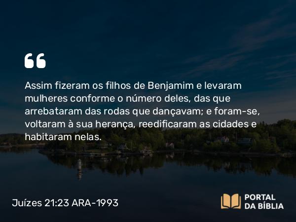 Juízes 21:23 ARA-1993 - Assim fizeram os filhos de Benjamim e levaram mulheres conforme o número deles, das que arrebataram das rodas que dançavam; e foram-se, voltaram à sua herança, reedificaram as cidades e habitaram nelas.