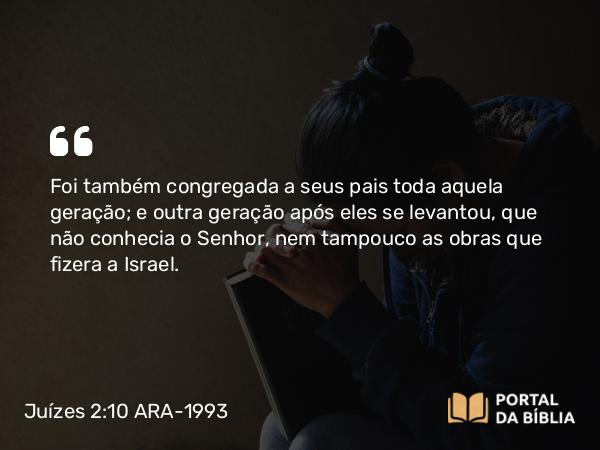 Juízes 2:10 ARA-1993 - Foi também congregada a seus pais toda aquela geração; e outra geração após eles se levantou, que não conhecia o Senhor, nem tampouco as obras que fizera a Israel.